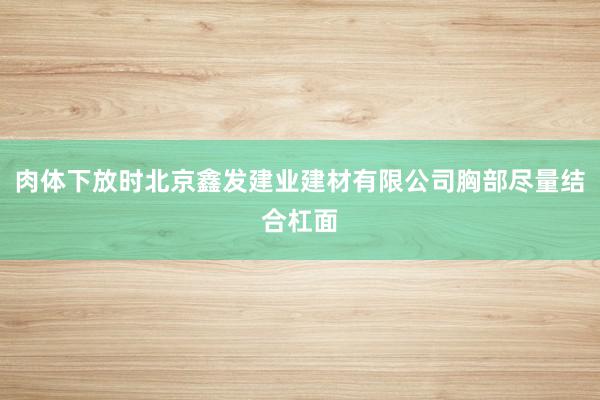 肉体下放时北京鑫发建业建材有限公司胸部尽量结合杠面