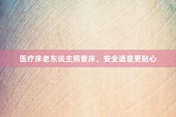 医疗床老东谈主照管床，安全适意更贴心
